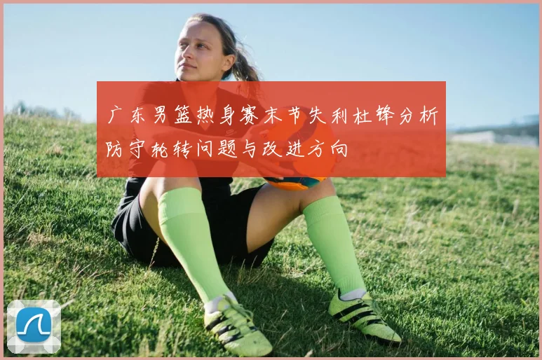 广东男篮热身赛末节失利杜锋分析防守轮转问题与改进方向