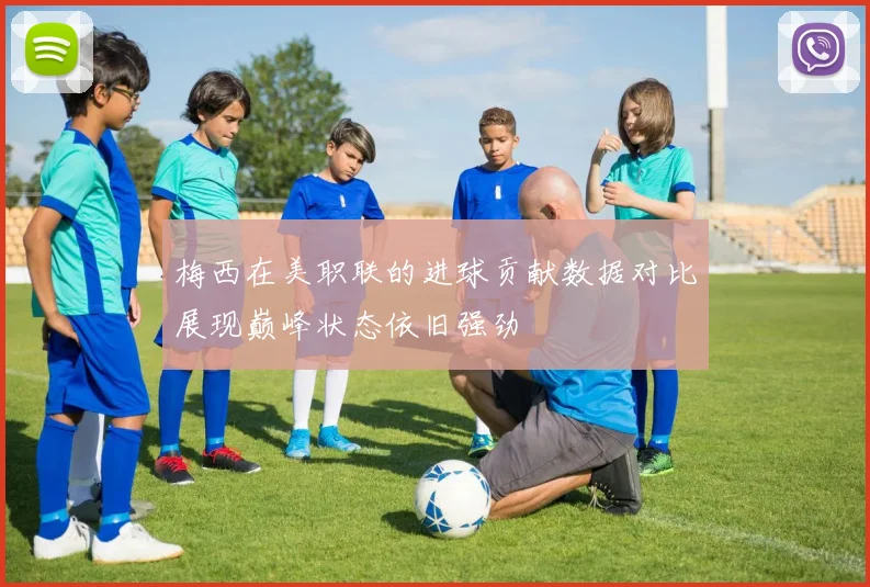 梅西在美职联的进球贡献数据对比展现巅峰状态依旧强劲