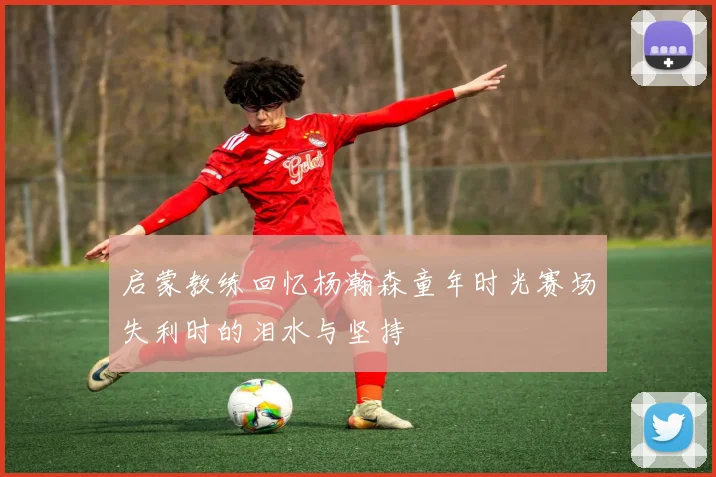 启蒙教练回忆杨瀚森童年时光赛场失利时的泪水与坚持